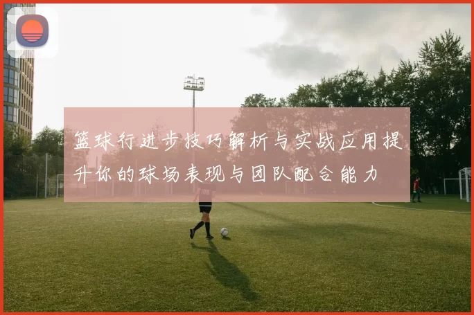 篮球行进步技巧解析与实战应用提升你的球场表现与团队配合能力