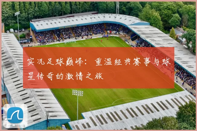 实况足球巅峰：重温经典赛事与球星传奇的激情之旅